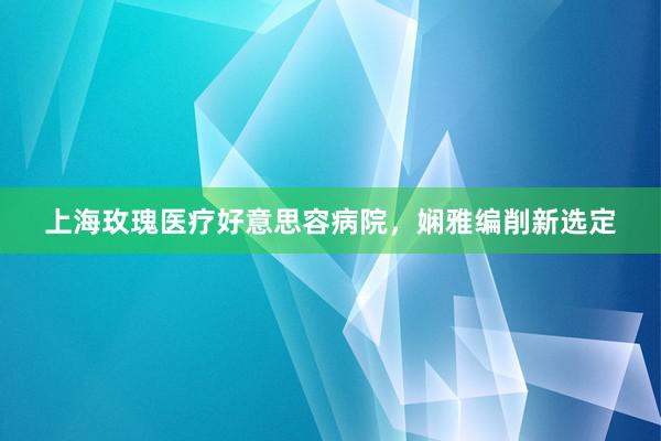 上海玫瑰医疗好意思容病院，娴雅编削新选定