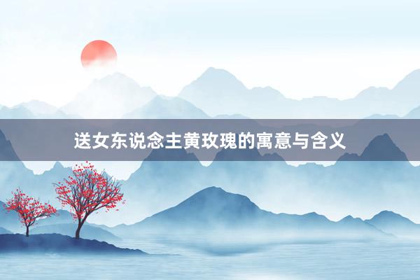 送女东说念主黄玫瑰的寓意与含义